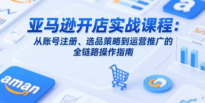 亚马逊开店实战课程：从账号注册、选品策略到运营推广的全链路操作指南-源创极客