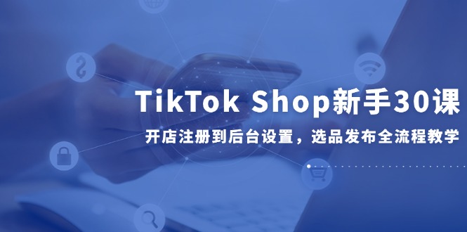 TikTok Shop新手30课，开店注册到后台设置，选品发布全流程教学-源创极客