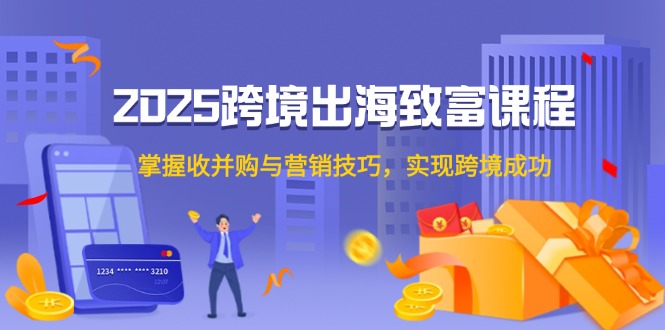 2025跨境出海致富课程，掌握收并购与营销技巧，实现跨境成功-源创极客
