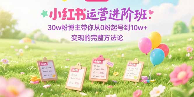 小红书运营进阶班：30w粉博主带你从0粉起号到10w+变现的完整方法论-源创极客