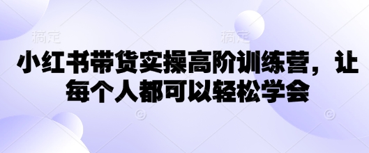 小红书带货实操高阶训练营，让每个人都可以轻松学会-源创极客