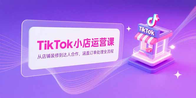 TikTok小店运营课，从店铺装修到达人合作，涵盖订单处理全流程-源创极客