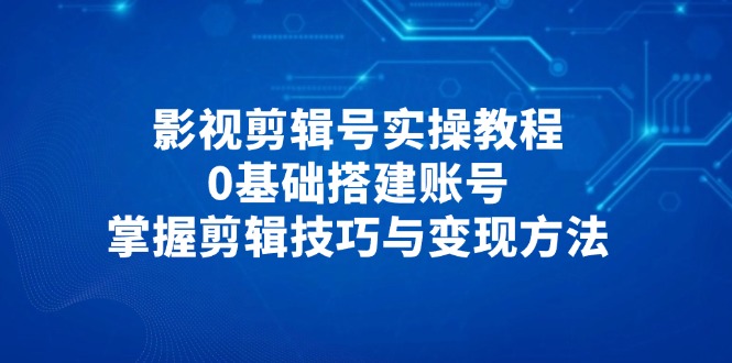 影视剪辑号实操教程，0基础搭建账号，掌握剪辑技巧与变现方法-源创极客
