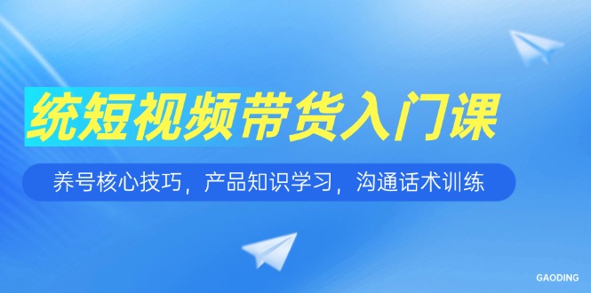 短视频带货入门课，养号核心技巧，产品知识学习，沟通话术训练-源创极客