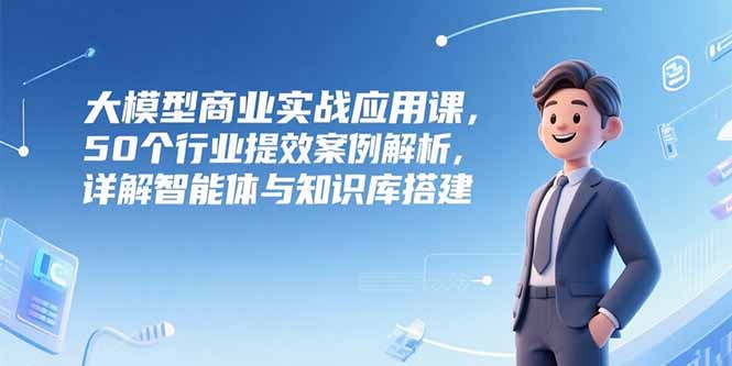 大模型商业实战应用课，50个行业提效案例解析，详解智能体与知识库搭建-源创极客