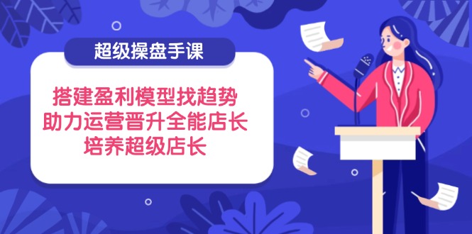 超级操盘手课，搭建盈利模型找趋势，助力运营晋升全能店长，培养超级店长-源创极客