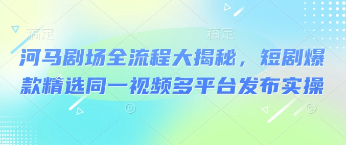 河马剧场全流程大揭秘，短剧爆款精选同一视频多平台发布实操-源创极客