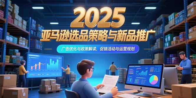 2025亚马逊选品策略与新品推广，广告优化与政策解读，促销活动与运营规划-源创极客