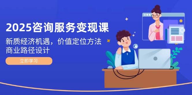 2025咨询服务变现课：新质经济机遇，价值定位方法，商业路径设计-源创极客