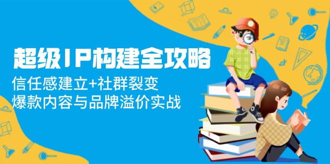 超级IP构建全攻略：信任感建立+社群裂变，爆款内容与品牌溢价实战-源创极客