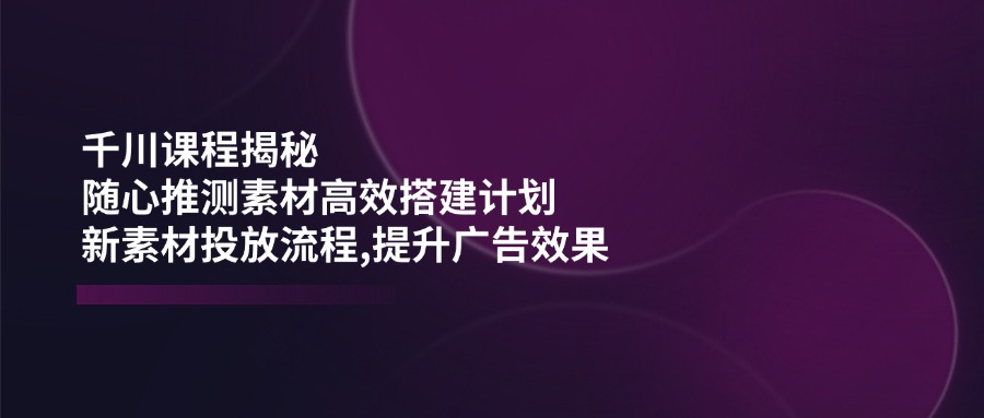 千川课程揭秘：随心推测素材高效搭建计划,新素材投放流程,提升广告效果-源创极客