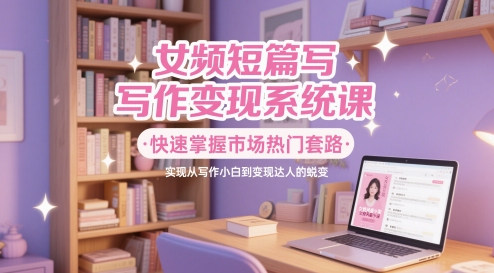 女频短篇写作变现系统课，快速掌握市场热门套路，实现从写作小白到变现达人的蜕变-源创极客