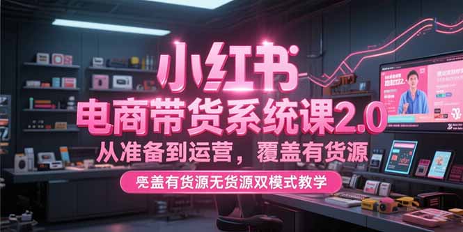小红书电商带货系统课2.0，从准备到运营，覆盖有货源无货源双模式教学-源创极客