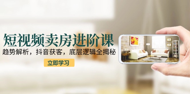 短视频卖房进阶课：趋势解析，抖音获客，底层逻辑全揭秘-源创极客
