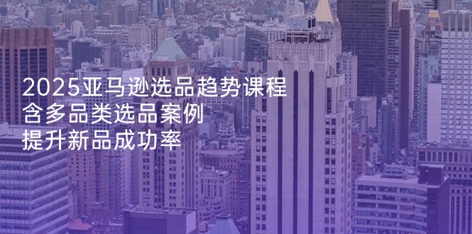 2025亚马逊选品趋势课程，含多品类选品案例，提升新品成功率-源创极客