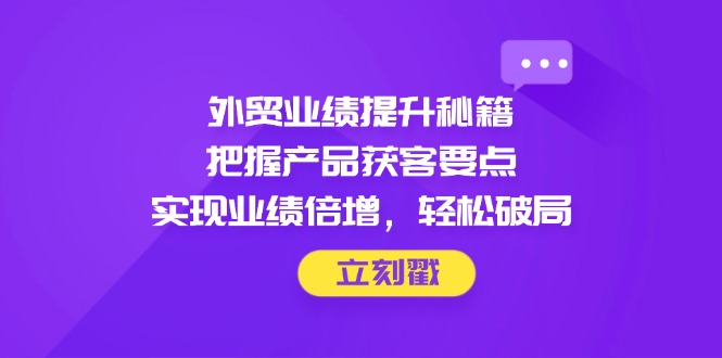 外贸业绩提升秘籍，把握产品获客要点，实现业绩倍增，轻松破局-源创极客